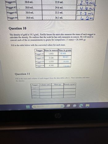 Nugget #1
Nugget #2
Nugget #3
Nugget #4
20.0 mL
20.0 mL
20.0 mL
20.0 mL
Question 10
The density of gold is 19.3 g/mL. Emilio knows he must also measure the mass of each nugget to
calculate the density. He realizes that the scale he has only measures in ounces. He will need to
convert each of the oz measurements to grams for comparison. (1 ounce = 28.3495 g).
Fill in the table below with the converted values for each mass.
Nugget Mass in ounces Mass in grams
Nugget #1
1.972
55.905
Nugget #2
Nugget #3
Nugget #4
Nugget Volume (n
Nugget #1
Nugget #2
Nugget #3
Nugget #4
3.126
1.575
Q Search
22.9 mL
24.6 mL
22.3 mL
4.195
26.2 mL
(mL)
Question 11
Fill in the mass and volume of each nugget from the data tables above. Then calculate and enter
the density.
88.621
118.926
hp
2.9m
my
4.6m)
2.3ml
6.2 mi
Mass (g) Density (g/mL)