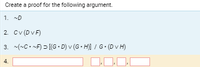 Certainly! Here's the transcription of the image content suitable for an educational website:

---

**Create a proof for the following argument:**

1. \(\sim D\)
2. \(C \lor (D \lor F)\)
3. \(\sim (\sim C \cdot \sim F) \supset [(G \cdot D) \lor (G \cdot H)] / G \cdot (D \lor H)\)

4. \(\_\), \(\_\), \(\_\), \(\_\)

---

This content outlines logical statements where the task is to create a proof based on given premises and derive a conclusion. 

**Explanations:**

- **Premise 1** (\(\sim D\)): This notation indicates the negation of proposition \(D\).
- **Premise 2** (\(C \lor (D \lor F)\)): This represents a logical disjunction (or) between \(C\) and another disjunction of \(D\) or \(F\).
- **Premise 3** (\(\sim (\sim C \cdot \sim F) \supset [(G \cdot D) \lor (G \cdot H)] / G \cdot (D \lor H)\)): This is a conditional statement. The antecedent is the negation of the conjunction of \(\sim C\) and \(\sim F\). The consequent is a disjunction of conjunctions divided by another conjunction of \(G\) with another disjunction in parentheses.

- **Step 4**: Provides spaces for the logical steps or conclusion to be filled in order to complete the proof.

The structure focuses on showcasing logical reasoning through given statements, leading learners to derive conclusions through proper logical operations.