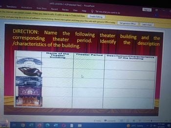 gn
Transitions
Animations
ARTS-LESSON-1-4 [Protected View] PowerPoint
Slide Show
Record
Tell me what you want to do
Review
View
Help
Enable Editing
m the Internet can contain viruses. Unless you need to edit, it's safer to stay in Protected View.
nuine, and you may be a victim of software counterfeiting. Avoid interruption and keep your files safe with genuine Office today.
Get genuine Office
Sign in
Learn more
C
T
Present in Team
DIRECTION: Name
the
following theater building and
corresponding theater
period.
Identify
the
the
description
/characteristics of the building.
Name of the
Theater
building
Theater Period
Description/Characteristics
of the building
Notes
Comments
28°C Sunny
GOD
7:17 AM
4/2/2024