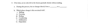 3. Over time, an ice cube left in the freezer gradually shrinks without melting.
a. During this process, the ice changes directly from a
b. Which phase change is this associated with?
i. Melting
ii. Freezing
iii. Boiling
iv. Condensing
v. Sublimation
vi. Deposition
to a