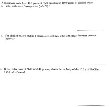 A solution is made from 10.0 grams of NaCl dissolved in 150.0 grams
of distilled water.
a.
What is the mass/mass percent (m/m%)?
b. The distilled water occupies a volume of 150.0 mL. What is the mass/volume percent
(m/v%)?
C.
If the molar mass of NaCl is 58.44 g/mol, what is the molarity of the 10.0 g of NaCl in
150.0 mL of water?