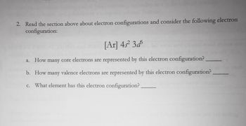 2. Read the section above about electron configurations and consider the following electron
configuration:
[Ar] 4s² 3d
a. How many core electrons are represented by this electron configuration?
b. How many valence electrons are represented by this electron configuration?
c. What element has this electron configuration?