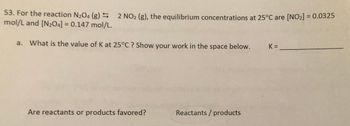 53. For the reaction N204 (g) 2 NO2 (g), the equilibrium concentrations at 25°C are [NO2] = 0.0325
mol/L and [N2O4] = 0.147 mol/L.
a. What is the value of K at 25°C? Show your work in the space below.
K = ______
Are reactants or products favored?
Reactants/products