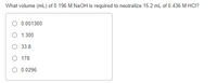 What volume (mL) of 0.196 M NAOH is required to neutralize 15.2 ml of 0.436 M HCI?
0.001300
O 1.300
33.8
O 178
O 0.0296
