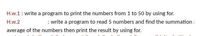 H.w.1: write a program to print the numbers from 1 to 50 by using for.
H.w.2
: write a program to read 5 numbers and find the summation.
average of the numbers then print the result by using for.
