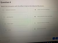 Question 4
Match the innovation with the effect it had on the Industrial Revolution.
enclosure movement
power source for machinery
a.
spinning jenny
faster production of yarn and thread
steam engine
C.
improved efficiency in farming
d.
efficient transportation
canals
Con
All Changes Saved
otal Questions Answered
10:0
2/10
b.
