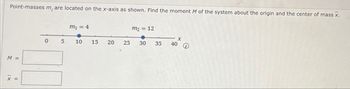 Point-masses m, are located on the x-axis as shown. Find the moment M of the system about the origin and the center of mass x.
m₁ = 4
m₂ = 12
M
X
0 5
10
15
20
25
30
35
40