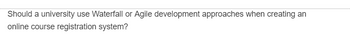 Should a university use Waterfall or Agile development approaches when creating an
online course registration system?