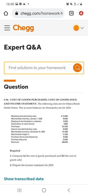 16:40
chegg.com/homework-h
= Chegg
Expert Q&A
Find solutions to your homework
Question
2-36. COST OF GOODS PURCHASED, COST OF GOODS SOLD,
AND INCOME STATEMENT. The following data are for Mama Retail
Outlet Stores. The account balances (in thousands) are for 2020.
Marketing and advertising costs
Merchandise inventory, January 1, 2020
Shipping of merchandise to customers
Depreciation on store fixtures
Purchases
General and administrative costs
Merchandise inventory, December 31, 2020
Merchandise freight-in
Purchase returns and allowances
Purchase discounts
Revenues
Show transcribed data
$ 54,000
94,000
10,000
8,800
|||
70
521,000
63,000
101,000
21,000
25,000
22,000
690,000
Required
1. Compute (a) the cost of goods purchased and (b) the cost of
goods sold.
2. Prepare the income statement for 2020.