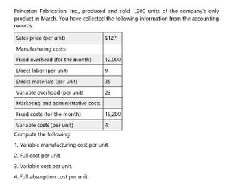 Princeton Fabrication, Inc., produced and sold 1,200 units of the company's only
product in March. You have collected the following information from the accounting
records:
Sales price (per unit)
Manufacturing costs:
$127
Fixed overhead (for the month)
12,000
Direct labor (per unit)
9
Direct materials (per unit)
35
Variable overhead (per unit)
23
Marketing and administrative costs:
Fixed costs (for the month)
Variable costs (per unit)
19,200
4
Compute the following:
1. Variable manufacturing cost per unit.
2. Full cost per unit.
3. Variable cost per unit.
4. Full absorption cost per unit.