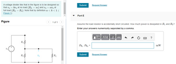 A voltage divider like that in the figure is to be designed so
that vo= kv, at no load (R₁ = ∞) and vo av, at
full load (RL = Ro). Note that by definition a <k < 1. (
Figure 1)
Figure
R₁
R₂
+
Vo
1 of 1
RL
Submit Request Answer
Part E
Assume the load resistor is accidentally short circuited. How much power is dissipated in R₁ and R₂?
Enter your answers numerically separated by a comma.
ΤΙ ΑΣΦΑΛΗ
PR₁. PR₂ =
Submit
Request Answer
vec 6
?
mW