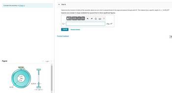 Consider the assembly in (Figure 1).
Figure
0.5 ft
1 ft
G
2 ft
0.25 ft-
1 ft
< 1 of 1 >
Part A
Determine the moment of inertia of the assembly about an axis which is perpendicular to the page and passes through point O. The material has a specific weight of y = 120 lb/ft³.
Express your answer in slugs multiplied by squared foot to three significant figures.
IVE] ΑΣΦ | |t Ivec
I₂ =
Submit
Provide Feedback
Request Answer
?
slug-ft²
No