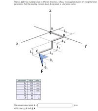 The bar ABC has multiple bends in different directions. It has a force applied at point C. Using the listed
parameters, find the resulting moment about A expressed as a Cartesian vector.
A
LA
B.
X
y
C
02
F
value units
L1
parameter
275
mm
L2
L3
L4
400
mm
225
mm
475
mm
70
80
F
60
The moment about point A =
}N-m
NOTE: Use i, j, k for i, j, k
