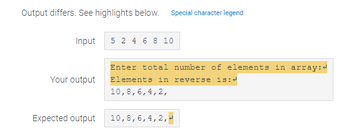 Output differs. See highlights below. Special character legend
Input
Your output
Expected output
5 2 4 6 8 10
Enter total number of elements in array:
Elements in reverse is:4
10, 8, 6, 4, 2,
10,8, 6, 4, 2,