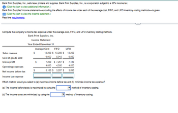 Bank Print Supplies, Inc., sells laser printers and supplies. Bank Print Supplies, Inc., is a corporation subject to a 30% income tax.
✪ (Click the icon to view additional information.)
Bank Print Supplies' income statement-excluding the effects of income tax under each of the average-cost, FIFO, and LIFO inventory costing methods-is given.
EEE (Click the icon to view the income statement.)
Read the requirements.
Compute the company's income tax expense under the average-cost, FIFO, and LIFO inventory costing methods.
Bank Print Supplies, Inc.
Income Statement
Year Ended December 31
Sales revenue
Cost of goods sold
Gross profit
Average Cost FIFO
$
$
13,200 $ 13,200 $
6,000 5,943
$
7,200 $ 7,257 $
4,050
4,050
3,150 $ 3,207 $
LIFO
13,200
6,080
7,140
4,050
3,090
Operating expenses
Net income before tax
Income tax expense
Which method would you select to (a) maximize income before tax and (b) minimize income tax expense?
(a) The income before taxes is maximized by using the
method of inventory costing.
(b) The income taxes are minimized by using the
method of inventory costing.