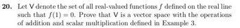 20. Let V denote the set of all real-valued functions f defined on the real line
such that f(1) = 0. Prove that V is a vector space with the operations
of addition and scalar multiplication defined in Example 3.