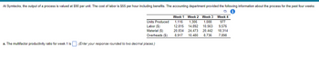 At Symtecks, the output of a process is valued at $90 per unit. The cost of labor is $55 per hour including benefits. The accounting department provided the following information about the process for the past four weeks:
i
a. The multifactor productivity ratio for week 1 is
Units Produced
Labor ($)
Material ($)
Overheads ($)
(Enter your response rounded to two decimal places.)
Week 1 Week 2 Week 3 Week 4
1,116 1,306 1,088 977
12,815 14,892 10,563 9,576
20,834 24,473 20,442 18,314
8,917 10,480 8,736 7,898