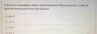 ### Freezing Point Depression Problem

**Problem Statement:**
0.25 mol of a nonvolatile, nonionic solute dissolved in 300 g of water (\(K_f = 1.86\) °C·kg/mol) will lower the freezing point by how many degrees?

**Options:**
- O 0.65 °C
- O 1.6 °C
- O 2.2 °C
- O 3.2 °C

**Explanation:**

To solve this problem, we use the formula for freezing point depression:

\[\Delta T_f = K_f \cdot m\]

where:
- \(\Delta T_f\) is the change in freezing point,
- \(K_f\) is the freezing point depression constant (\(1.86\) °C·kg/mol for water),
- \(m\) is the molality of the solution.

First, we need to calculate the molality (\(m\)) of the solution. Molality is defined as the number of moles of solute per kilogram of solvent:

\[
m = \frac{\text{moles of solute}}{\text{kg of solvent}}
\]

Given:
- Moles of solute = 0.25 mol
- Mass of water = 300 g = 0.300 kg

Now, calculate the molality:

\[
m = \frac{0.25 \text{ mol}}{0.300 \text{ kg}} = 0.833 \text{ mol/kg}
\]

Now apply the freezing point depression formula:

\[
\Delta T_f = 1.86 \text{ °C·kg/mol} \times 0.833 \text{ mol/kg} \approx 1.55 \text{ °C}
\]

After rounding, the freezing point will be lowered by approximately \(1.6\) °C. 

Thus, the correct answer is:

- O 1.6 °C