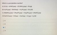 Which is a precipitation reaction?
A) 2Cr(s) + 6HNO3(aq) →2Cr(NO3)3(aq) + 3H2(g)
B) H3PO4(aq) + 3KOH(aq) K3PO4(aq) + 3H20(1)
C) 3Ba(NO3)2(aq) + 2Na3PO4(aq) –→ Baz(PO4)2(s) + 6NANO3(aq)
D) NaHCO3(aq) + HCI(aq) → NaCl(aq) + CO2lg) + H2O(1)
O A
O B
O D
