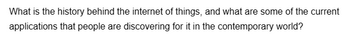 What is the history behind the internet of things, and what are some of the current
applications that people are discovering for it in the contemporary world?