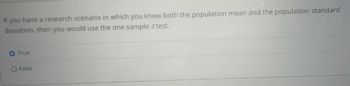 If you have a research scenario in which you know both the population mean and the population standard
deviation, then you would use the one sample z test.
True
O False