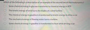 Which of the following is a description of an example of the second law of thermodynamics?
Some chemical energy in glucose transforms to chemical energy in ATP.
O
The kinetic energy of wind turns the blades of a wind turbine.
The chemical energy in gasoline is transformed to kinetic energy to drive a car.
The mechanical energy of flowing water turns a turbine.
Some chemical energy in gasoline is transformed to heat while driving a car.