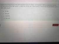 Suppose the consumer price index (CPI) accurately measures inflation, and: Suppose in 1961 your grandfather earned
$12,000, and the CPI in 1961 was 30. In 2020, the CPI was 260. Ceteris paribus, it follows that your grandfather's salary in
2020 dollars equals:
O a. $1,385
O b. $31,200
O c. $104,000
O d. $312,000
Next page
