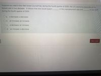 Suppose you read in the Wal Street Journal that, during the fourth quarter of 2020, the U.S. economy expanded at the
fastest rate in two decades. It follows that one would expect
in the unemployment rate and.
in real GDP
during the fourth quarter of 2020.
O a.
a decrease; a decrease
O b. an'increase; an increase
O c.
a decrease; an increase
O d. an increase; a decrease
Next page
