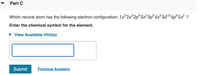 Part C
Which neutral atom has the following electron configuration: 1s22s 2p°3s² 3p°4s² 3d104p°5s² ?
Enter the chemical symbol for the element.
• View Available Hint(s)
Submit
Previous Answers
