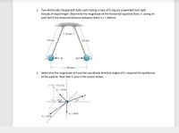 1. Two electrically charged pith balls, each having a mass of 0.15g are suspended from light
threads of equal length. Determine the magnitude of the horizontal repulsive force, F, acting on
each ball if the measured distance between them is r = 200mm.
50 mm
150 mm
150 mm
--F
r= 200 mm
2. Determine the magnitude of P and the coordinate direction angles of F3 required for equilibrium
of the particle. Note that F3 acts in the octant shown.
(-1 ft.-7 ft, 4 ft)
F= 360 Ib
F- 120 Ib
20
F- 300 Ib
F= 200 lly
