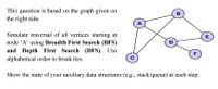 This question is based on the graph given on
B
the right side.
A
Simulate traversal of all vertices starting at
node 'A' using Breadth First Search (BFS)
E
D
and Depth First Search (DFS). Use
F
alphabetical order to break ties.
Show the state of your auxiliary data structures (e.g., stack/queue) at each step.
