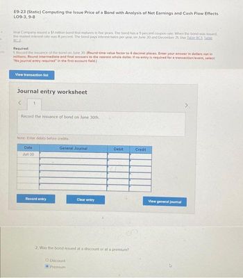 E9-23 (Static) Computing the Issue Price of a Bond with Analysis of Net Earnings and Cash Flow Effects
LO9-3, 9-8
Imal Company issued a $1 million bond that matures in five years. The bond has a 9 percent coupon rate. When the bond was issued.
the market interest rate was 8 percent. The bond pays interest twice per year on June 30 and December 31. Use Table 8C1. Table
80.2
Required:
1. Record the issuance of the bond on June 30. (Round time value factor to 4 decimal places. Enter your answer in dollars not in
millions. Round intermediate and final answers to the nearest whole dollar. If no entry is required for a transaction/event, select
"No journal entry required in the first account field.)
View transaction list
Journal entry worksheet
<
Record the issuance of bond on June 30th.
Note: Enter debits before credits.
Date
Jun 30
Record entry
General Journal
Clear entry
O Discount
Premium
Debit
2. Was the bond issued at a discount or at a premium?
Credit
View general journal