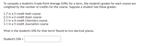To compute a student's Grade Point Average (GPA) for a term, the student's grades for each course are
weighted by the number of credits for the course. Suppose a student had these grades:
3.7 in a 5 credit Math course
2.2 in a 2 credit Music course
3.1 in a 4 credit Chemistry course
3.1 in a 5 credit Journalism course
What is the student's GPA for that term? Round to two decimal places.
Student's GPA =
