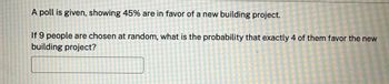 A poll is given, showing 45% are in favor of a new building project.
If 9 people are chosen at random, what is the probability that exactly 4 of them favor the new
building project?