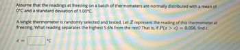 Assume that the readings at freezing on a batch of thermometers are normally distributed with a mean of
0°C and a standard deviation of 1.00°C.
A single thermometer is randomly selected and tested. Let Z represent the reading of this thermometer at
freezing. What reading separates the highest 5.6% from the rest? That is, if P(z> c) = 0.056, find c.
C=
°℃