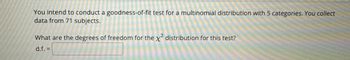 You intend to conduct a goodness-of-fit test for a multinomial distribution with 5 categories. You collect
data from 71 subjects.
What are the degrees of freedom for the x² distribution for this test?
d.f. =
85