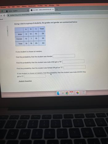 Chrome File
DO
→ C
Gmail
Edit
Home - myRCC
View
!
7
History
Q
Male
mylearning.suny.edu/d21/le/content/920969/viewContent/25846500/View
Female
Bookmarks
Giving a test to a group of students, the grades and gender are summarized below
A
X
6 12
B.2 HW-23FA STATISTICS (81 X
B C
2
13 7 15
Total 19 19 25
Profiles Tab Window Help
10
3
If one student is chosen at random,
Submit Question
Find the probability that the student was female:
Total
#
28
Find the probability that the student was male AND got a "B":
3
Find the probability that the student was female OR got an "C":
35
If one student is chosen at random, find the probability that the student was male GIVEN they
got a 'C':
63
E
+
$
4
R
%
5
6
SEP
25
Y
∞
Ka
8