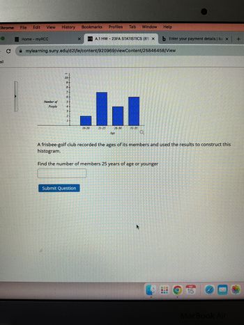 Chrome File Edit View History
ail
C
Home-myRCC
Number of
People
10
9
8
7
6+
S
3-
2
mylearning.suny.edu/d21/le/content/920969/viewContent/25846458/View
1
x
Bookmarks
Submit Question
16-20
Profiles Tab Window Help
A.1 HW-23FA STATISTICS (81) X
비
26-30
31-35
Age
21-25
b Enter your payment details | ba x
Q
A frisbee-golf club recorded the ages of its members and used the results to construct this
histogram.
Find the number of members 25 years of age or younger
ㅅ
통일
---
●입점
SEP
15
MacBook Air
+