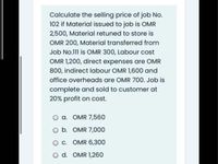 Calculate the selling price of job No.
102 if Material issued to job is OMR
2,500, Material retuned to store is
OMR 200, Material transferred from
Job No.111 is OMR 300, Labour cost
OMR 1,200, direct expenses are OMR
800, indirect labour OMR 1,600 and
office overheads are OMR 700. Job is
complete and sold to customer at
20% profit on cost.
a. OMR 7,560
O b. OMR 7,000
O C. OMR 6,300
O d. OMR 1,260
