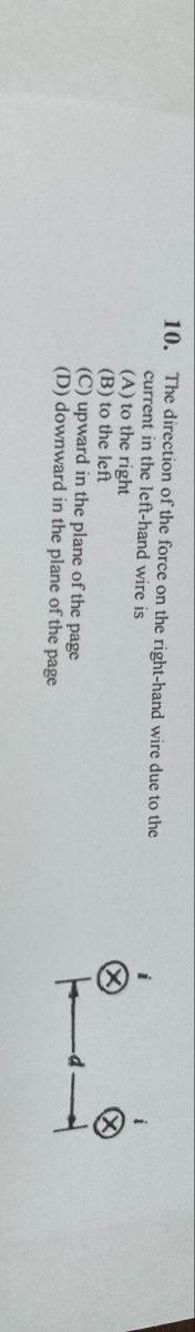 10. The direction of the force on the right-hand wire due to the
current in the left-hand wire is
(A) to the right
(B) to the left
(C) upward in the plane of the page
(D) downward in the plane of the page
-> -
d
- I