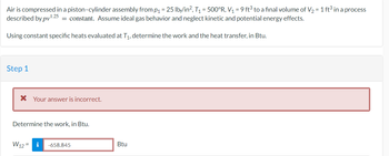 Air is compressed in a piston-cylinder assembly from p₁ = 25 lb/in², T₁ = 500°R, V₁ = 9 ft³ to a final volume of V₂ = 1 ft³ in a process
described by pv¹.25 = constant. Assume ideal gas behavior and neglect kinetic and potential energy effects.
Using constant specific heats evaluated at T₁, determine the work and the heat transfer, in Btu.
Step 1
* Your answer is incorrect.
Determine the work, in Btu.
W12=
i -658.845
Btu