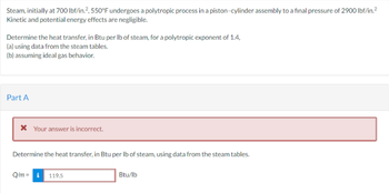 Steam, initially at 700 lbf/in.2, 550°F undergoes a polytropic process in a piston-cylinder assembly to a final pressure of 2900 lbf/in.²
Kinetic and potential energy effects are negligible.
Determine the heat transfer, in Btu per lb of steam, for a polytropic exponent of 1.4,
(a) using data from the steam tables.
(b) assuming ideal gas behavior.
Part A
* Your answer is incorrect.
Determine the heat transfer, in Btu per lb of steam, using data from the steam tables.
Q/m=i 119.5
Btu/lb