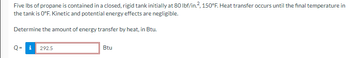 Five lbs of propane is contained in a closed, rigid tank initially at 80 lbf/in.², 150°F. Heat transfer occurs until the final temperature in
the tank is 0°F. Kinetic and potential energy effects are negligible.
Determine the amount of energy transfer by heat, in Btu.
Q= i 292.5
Btu