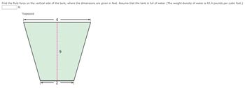 Find the fluid force on the vertical side of the tank, where the dimensions are given in feet. Assume that the tank is full of water. (The weight-density of water is 62.4 pounds per cubic foot.)
lb
Trapezoid
9