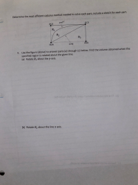 Determine the most efficient calculus method needed to solve each part; include a sketch for each part.
(0.2)
(8,2)
R1
R2
R3
(0,0)
x=4y
(8,0)
4. Use the figure (above) to answer parts (a) through (c) below. Find the volume obtained when the
specified region is rotated about the given line.
(a) Rotate R, about the y-axis.
