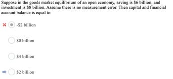 Suppose in the goods market equilibrium of an open economy, saving is $6 billion, and
investment is $8 billion. Assume there is no measurement error. Then capital and financial
account balance is equal to
X
-$2 billion
$0 billion
$4 billion
$2 billion