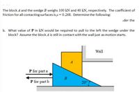 The block A and the wedge B weighs 100 kN and 40 kN, respectively. The coefficient of
friction for all contacting surfaces is u = 0.268. Determine the following:
ider the
b. What value of P in kN would be required to pull to the left the wedge under the
block? Assume the block A is still in contact with the wall just as motion starts.
Wall
A
P for part a
P for part b
20°7
