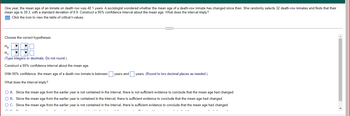 One year, the mean age of an inmate on death row was 40.1 years. A sociologist wondered whether the mean age of a death-row inmate has changed since then. She randomly selects 32 death-row inmates and finds that their
mean age is 39.3, with a standard deviation of 9.9. Construct a 95% confidence interval about the mean age. What does the interval imply?
Click the icon to view the table of critical t-values.
C
Choose the correct hypotheses.
Ho: ▼
H₁₂:
(Type integers or decimals. Do not round.)
Construct a 95% confidence interval about the mean age.
years and
years. (Round to two decimal places as needed.)
With 95% confidence, the mean age of a death row inmate is between
What does the interval imply?
O A. Since the mean age from the earlier year is not contained in the interval, there is not sufficient evidence to conclude that the mean age had changed.
O B. Since the mean age from the earlier year is contained in the interval, there is sufficient evidence to conclude that the mean age had changed.
O C. Since the mean age from the earlier year is not contained in the interval, there is sufficient evidence to conclude that the mean age had changed.