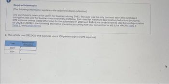 Required information
[The following information applies to the questions displayed below]
Lina purchased a new car for use in her business during 2023. The auto was the only business asset she purchased
during the year, and her business was extremely profitable. Calculate her maximum depreciation deductions (including
5179 expense unless stated otherwise) for the automobile in 2023 and 2024 (Lina doesn't want to take bonus depreciation
for 2023 or 2024) in the following alternative scenarios (assuming half-year convention for all): (Use MACRS Table 1.
Table 2. and Exhibit 10-10.)
a. The vehicle cost $35,000, and business use is 100 percent (ignore $179 expense).
Depreciation
deduction
Year
2023
2024