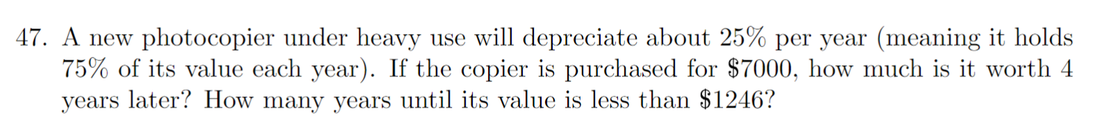 47. A new photocopier under heavy use will depreciate about 25% per year (meaning it holds
75% of its value each year). If the copier is purchased for $7000, how much is it worth 4
years later? How many years until its value is less than $1246?
